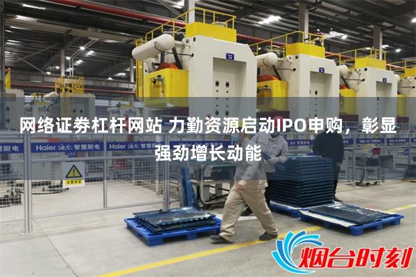 网络证劵杠杆网站 力勤资源启动IPO申购,彰显强劲增长动能
