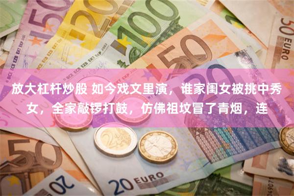 放大杠杆炒股 如今戏文里演，谁家闺女被挑中秀女，全家敲锣打鼓，仿佛祖坟冒了青烟，连