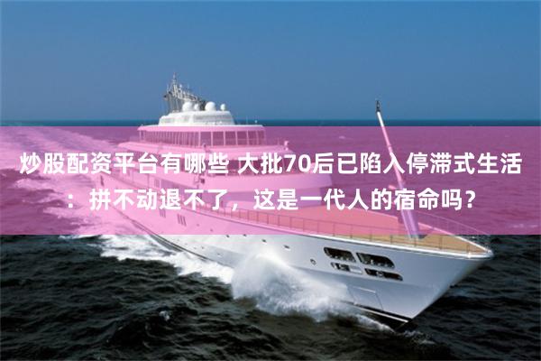 炒股配资平台有哪些 大批70后已陷入停滞式生活：拼不动退不了，这是一代人的宿命吗？