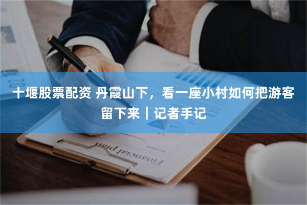十堰股票配资 丹霞山下，看一座小村如何把游客留下来｜记者手记