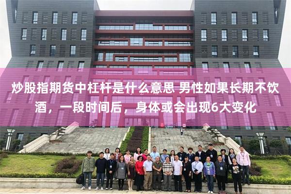 炒股指期货中杠杆是什么意思 男性如果长期不饮酒，一段时间后，身体或会出现6大变化