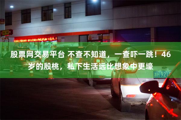 股票网交易平台 不查不知道，一查吓一跳！46岁的殷桃，私下生活远比想象中更壕