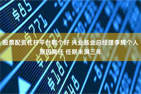 股票配资杠杆平台哪个好 兴业基金总经理李辉个人原因离任 任期未满三年