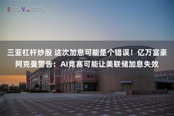 三亚杠杆炒股 这次加息可能是个错误！亿万富豪阿克曼警告：AI竞赛可能让美联储加息失效