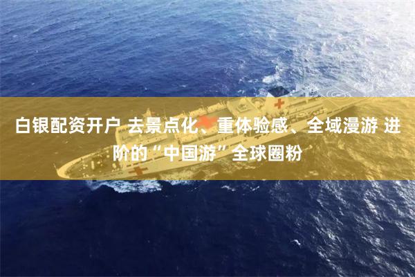 白银配资开户 去景点化、重体验感、全域漫游 进阶的“中国游”全球圈粉