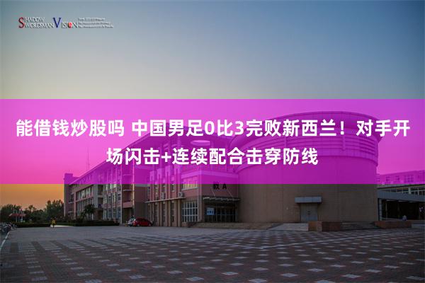 能借钱炒股吗 中国男足0比3完败新西兰！对手开场闪击+连续配合击穿防线
