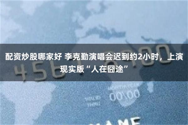 配资炒股哪家好 李克勤演唱会迟到约2小时，上演现实版“人在囧途”
