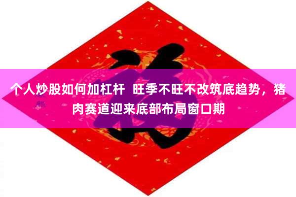 个人炒股如何加杠杆  旺季不旺不改筑底趋势，猪肉赛道迎来底部布局窗口期