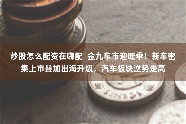 炒股怎么配资在哪配  金九车市迎旺季！新车密集上市叠加出海升级，汽车板块逆势走高