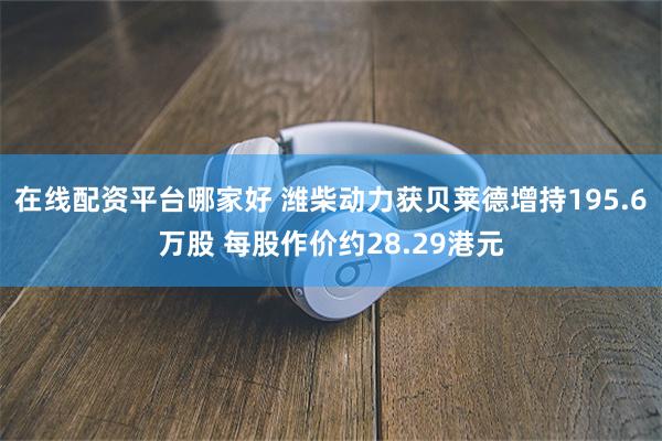 在线配资平台哪家好 潍柴动力获贝莱德增持195.6万股 每股作价约28.29港元