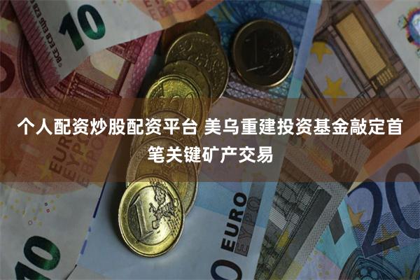 个人配资炒股配资平台 美乌重建投资基金敲定首笔关键矿产交易