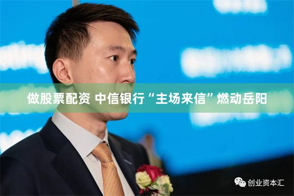 做股票配资 中信银行“主场来信”燃动岳阳