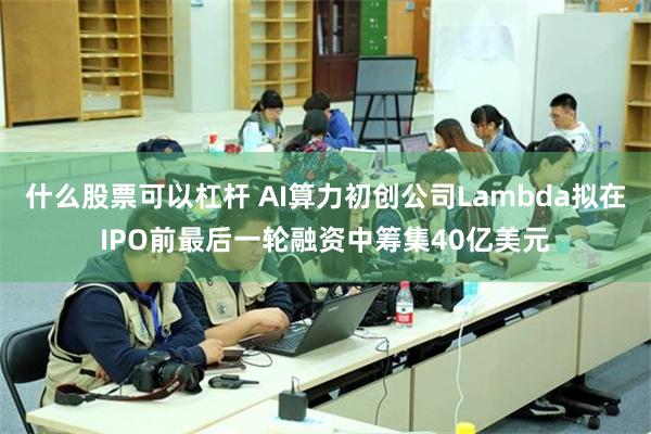 什么股票可以杠杆 AI算力初创公司Lambda拟在IPO前最后一轮融资中筹集40亿美元