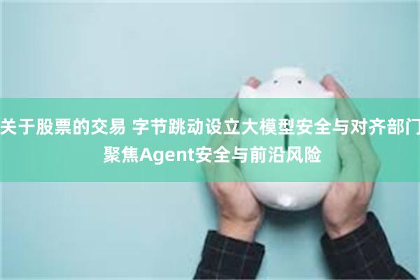 关于股票的交易 字节跳动设立大模型安全与对齐部门 聚焦Agent安全与前沿风险