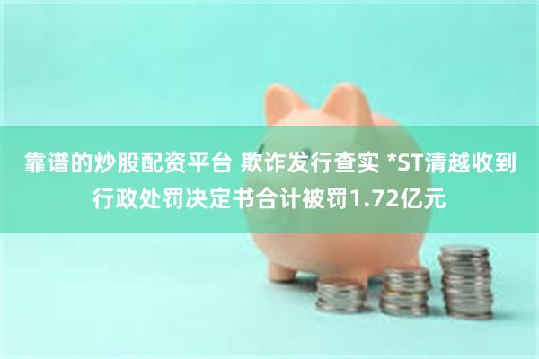 靠谱的炒股配资平台 欺诈发行查实 *ST清越收到行政处罚决定书合计被罚1.72亿元