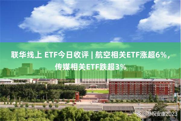 联华线上 ETF今日收评 | 航空相关ETF涨超6%，传媒相关ETF跌超3%