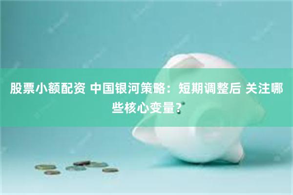 股票小额配资 中国银河策略：短期调整后 关注哪些核心变量？