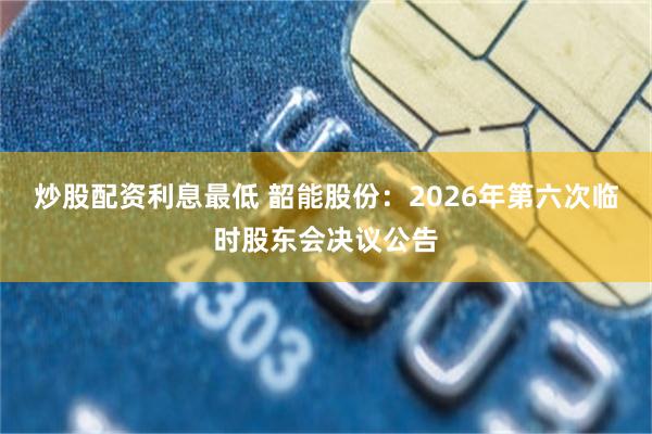 炒股配资利息最低 韶能股份：2026年第六次临时股东会决议公告