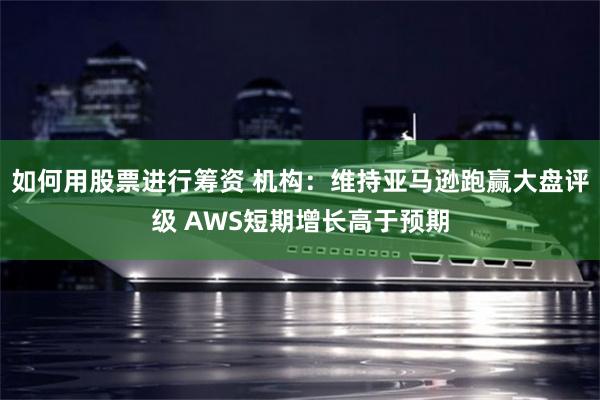 如何用股票进行筹资 机构：维持亚马逊跑赢大盘评级 AWS短期增长高于预期