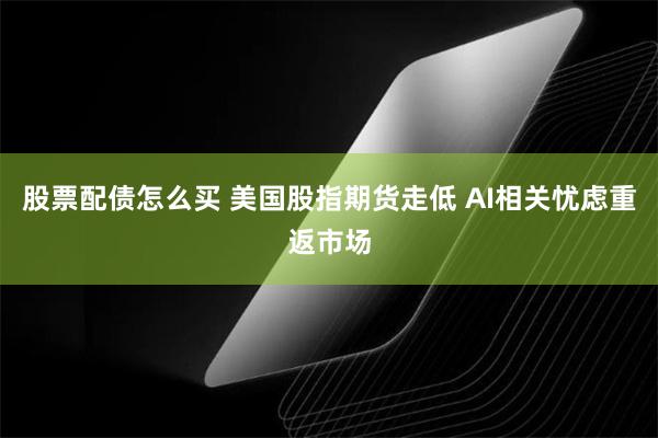 股票配债怎么买 美国股指期货走低 AI相关忧虑重返市场