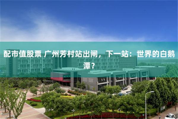 配市值股票 广州芳村站出闸，下一站：世界的白鹅潭？