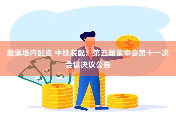 股票场内配资 中铁装配:第五届董事会第十一次会议决议公告