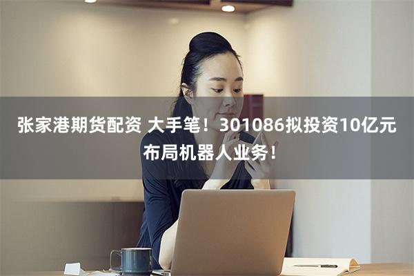 张家港期货配资 大手笔!301086拟投资10亿元 布局机器人业务!