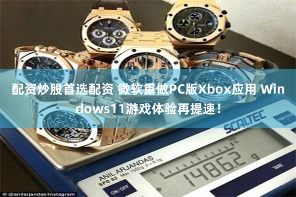 配资炒股首选配资 微软重做PC版Xbox应用 Windows11游戏体验再提速！