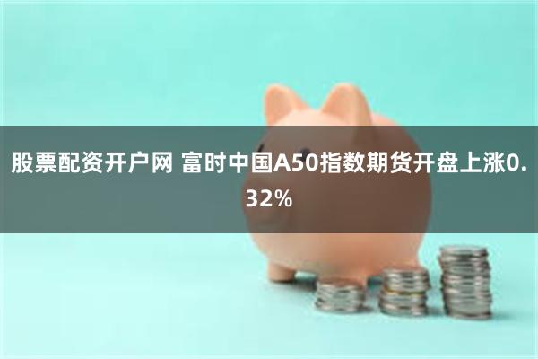 股票配资开户网 富时中国A50指数期货开盘上涨0.32%