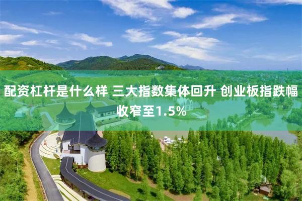 配资杠杆是什么样 三大指数集体回升 创业板指跌幅收窄至1.5%